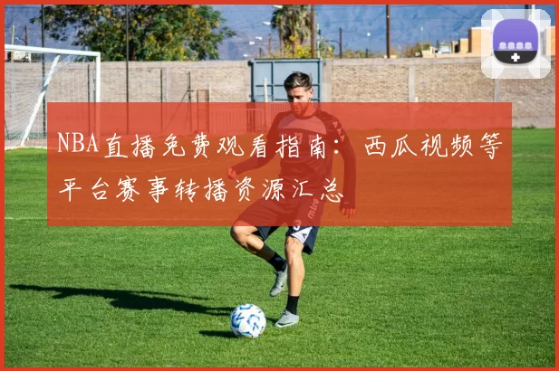 NBA直播免费观看指南：西瓜视频等平台赛事转播资源汇总