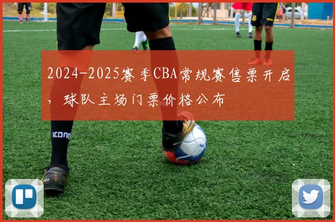 2024-2025赛季CBA常规赛售票开启,球队主场门票价格公布
