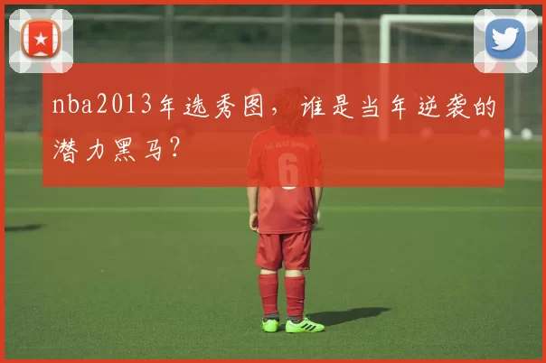 nba2013年选秀图，谁是当年逆袭的潜力黑马？