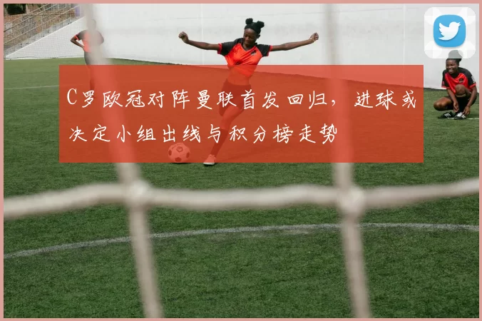 C罗欧冠对阵曼联首发回归,进球或决定小组出线与积分榜走势