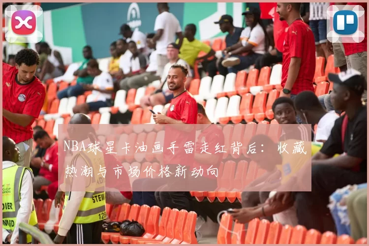 NBA球星卡油画手雷走红背后：收藏热潮与市场价格新动向