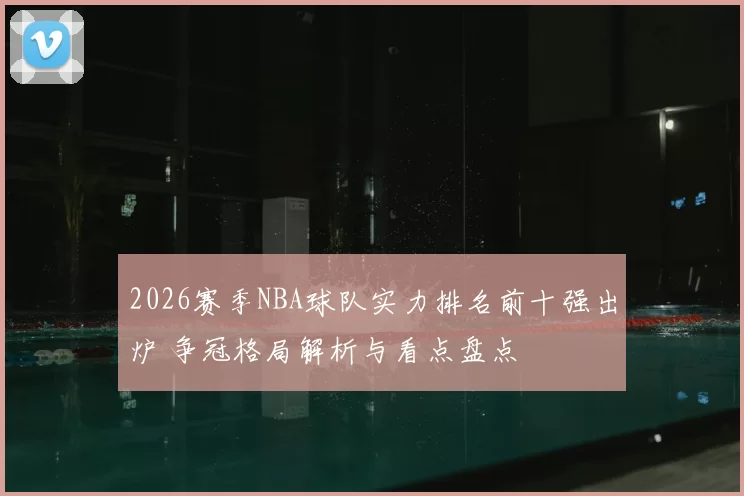 2026赛季NBA球队实力排名前十强出炉 争冠格局解析与看点盘点