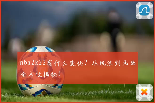 nba2k22有什么变化？从玩法到画面全方位揭秘！