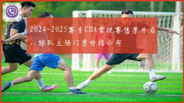 2024-2025赛季CBA常规赛售票开启,球队主场门票价格公布