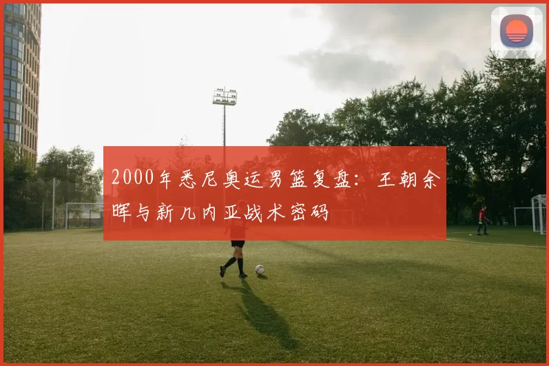 2000年悉尼奥运男篮复盘：王朝余晖与新几内亚战术密码