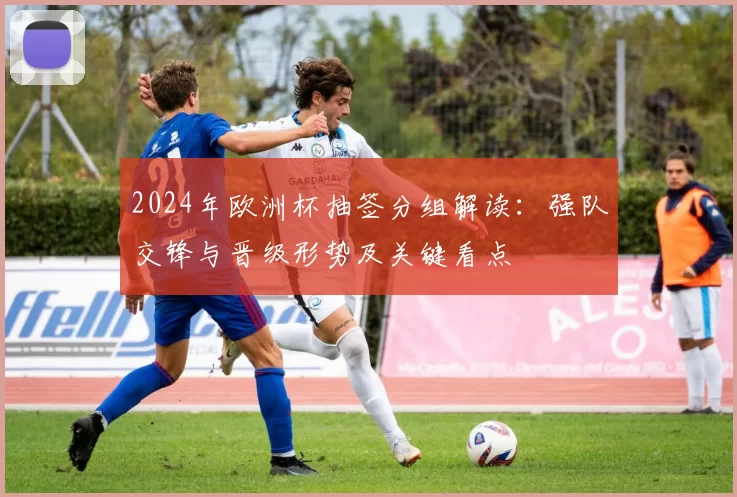 2024年欧洲杯抽签分组解读：强队交锋与晋级形势及关键看点
