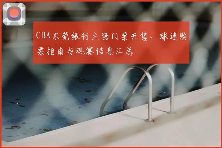 CBA东莞银行主场门票开售，球迷购票指南与观赛信息汇总
