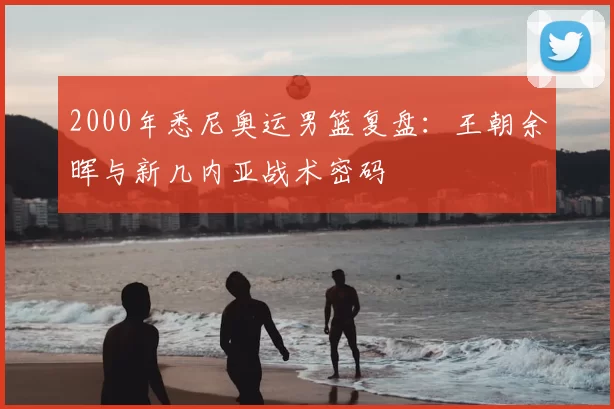 2000年悉尼奥运男篮复盘：王朝余晖与新几内亚战术密码