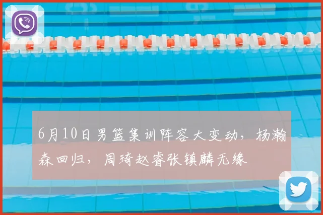 6月10日男篮集训阵容大变动，杨瀚森回归，周琦赵睿张镇麟无缘