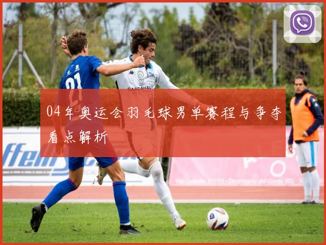 04年奥运会羽毛球男单赛程与争夺看点解析