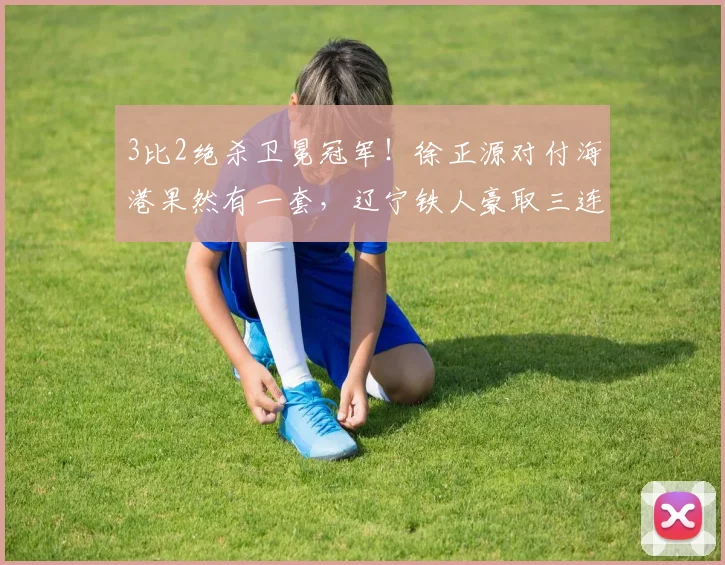 3比2绝杀卫冕冠军！徐正源对付海港果然有一套，辽宁铁人豪取三连胜，成最强黑马_赛季_球员_比赛