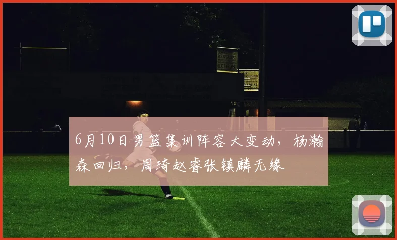 6月10日男篮集训阵容大变动，杨瀚森回归，周琦赵睿张镇麟无缘