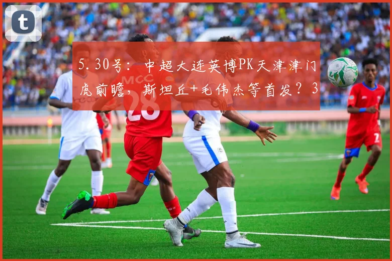 5.30号：中超大连英博PK天津津门虎前瞻，斯坦丘+毛伟杰等首发？3大平台直播_比赛_蓉城_成都