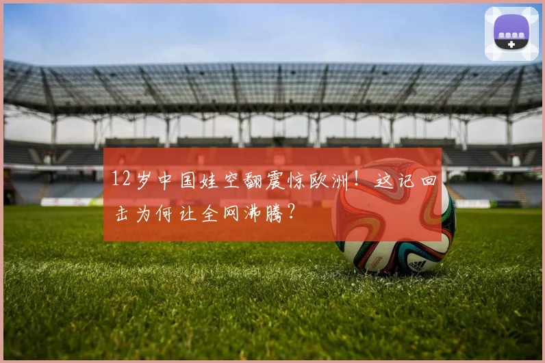 12岁中国娃空翻震惊欧洲!这记回击为何让全网沸腾?