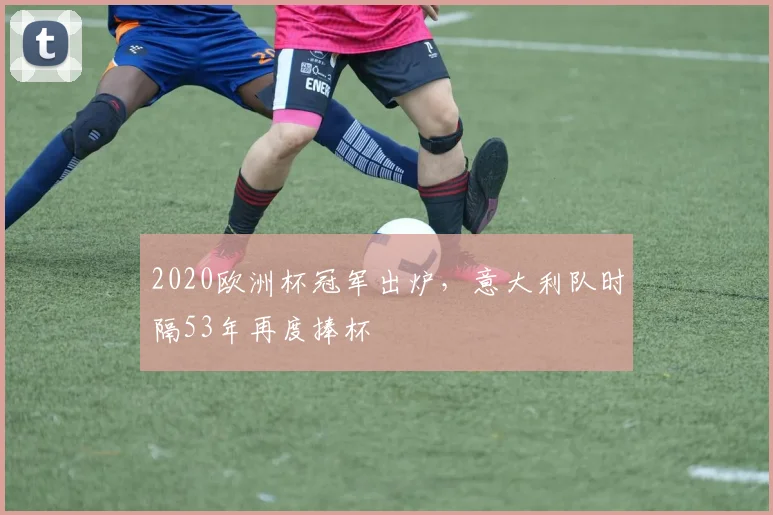 2020欧洲杯冠军出炉,意大利队时隔53年再度捧杯