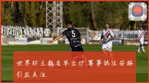世界杯主裁名单出炉 赛事执法安排引发关注
