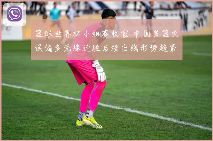 篮球世界杯小组赛收官 中国男篮失误偏多无缘连胜后续出线形势趋紧